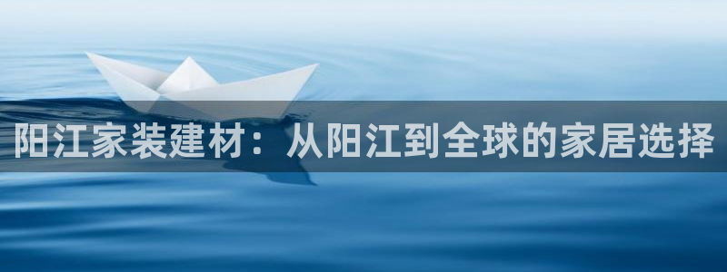 官方和记国际平台登录：阳江家装建材：从阳江到全球的家居选择